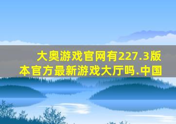大奥游戏官网有227.3版本官方最新游戏大厅吗.中国